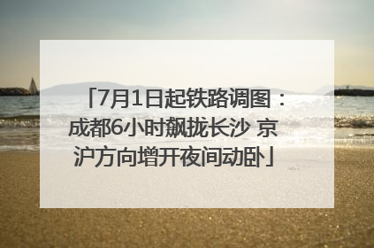 7月1日起铁路调图：成都6小时飙拢长沙 京沪方向增开夜间动卧