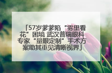 57岁爹爹陷“雾里看花”困境 武汉普瑞眼科专家“量眼定制”手术方案助其重见清晰视界