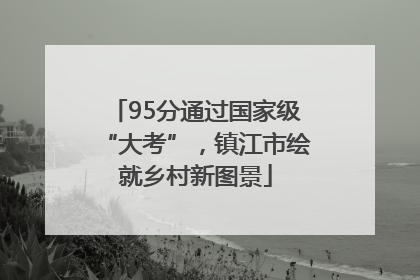 95分通过国家级“大考”，镇江市绘就乡村新图景