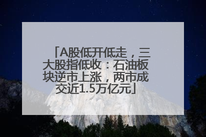 A股低开低走，三大股指低收：石油板块逆市上涨，两市成交近1.5万亿元